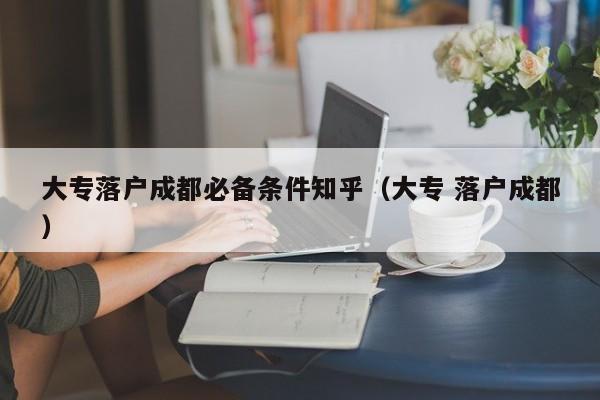 大专落户成都必备条件知乎(大专 落户成都) 大专落户成都必备条件知乎(大专 落户成都)