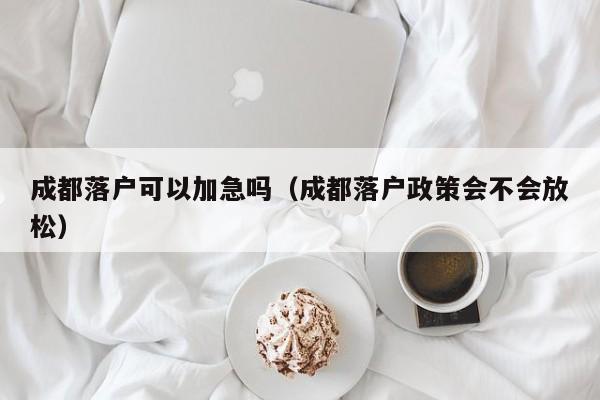 成都落户可以加急吗（成都落户政策会不会放松）