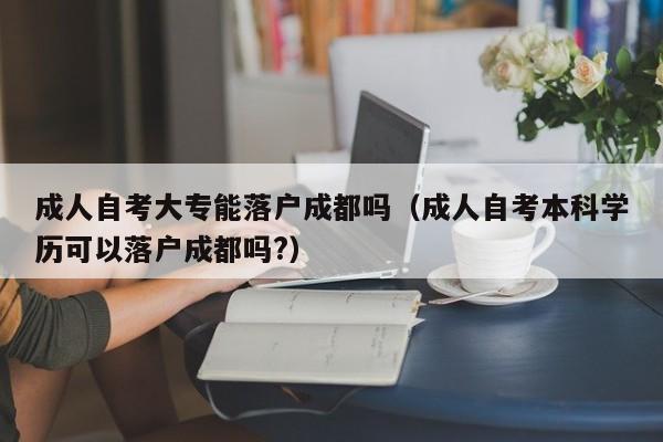 成人自考大专能落户成都吗（成人自考本科学历可以落户成都吗?）