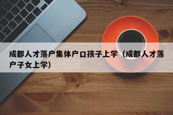 成都人才落户集体户口孩子上学（成都人才落户子女上学）