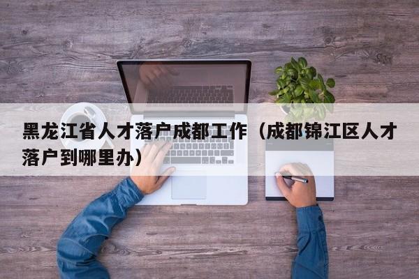 黑龙江省人才落户成都工作（成都锦江区人才落户到哪里办）