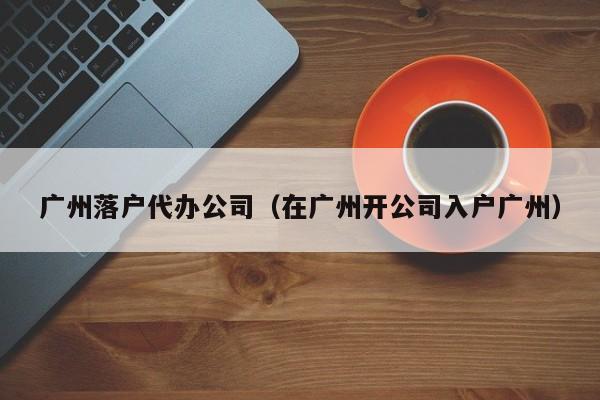广州落户代办公司(在广州开公司入户广州) 广州落户代办公司(在广州开公司入户广州)