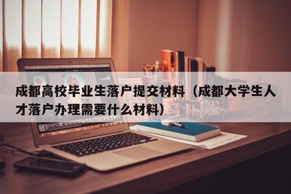 成都高校毕业生落户提交材料(成都大学生人才落户办理需要什么材料) 成都高校毕业生落户提交材料(成都大学生人才落户办理需要什么材料)