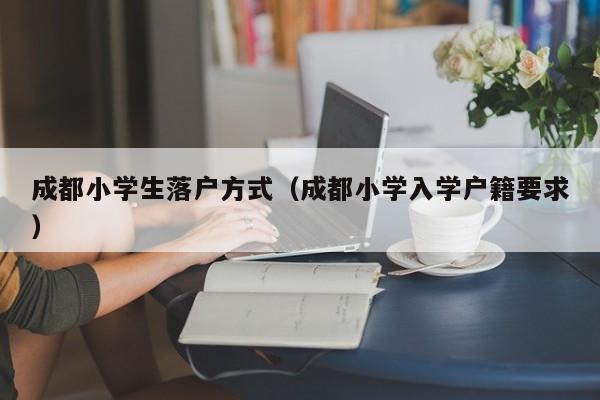 成都小学生落户方式(成都小学入学户籍要求) 成都小学生落户方式(成都小学入学户籍要求)