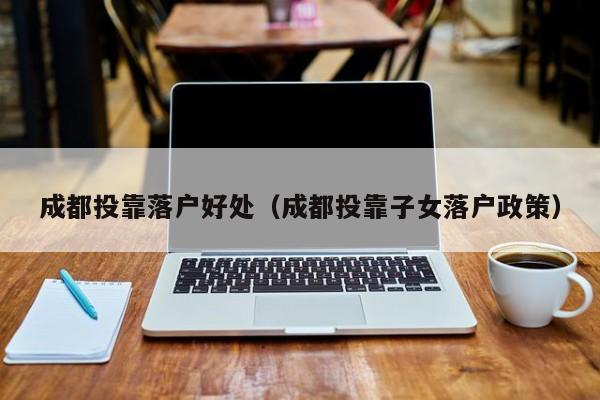 成都投靠落户好处(成都投靠子女落户政策) 成都投靠落户好处(成都投靠子女落户政策)
