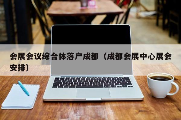会展会议综合体落户成都（成都会展中心展会安排）
