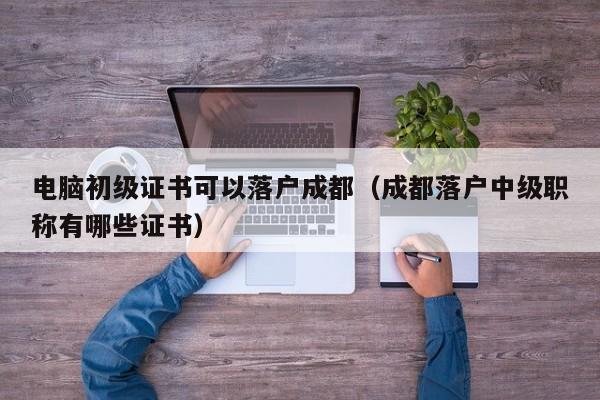 电脑初级证书可以落户成都（成都落户中级职称有哪些证书）