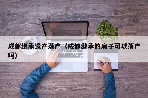 成都继承遗产落户（成都继承的房子可以落户吗）