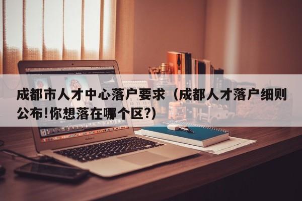 成都市人才中心落户要求（成都人才落户细则公布!你想落在哪个区?）