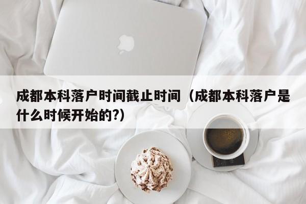 成都本科落户时间截止时间（成都本科落户是什么时候开始的?）