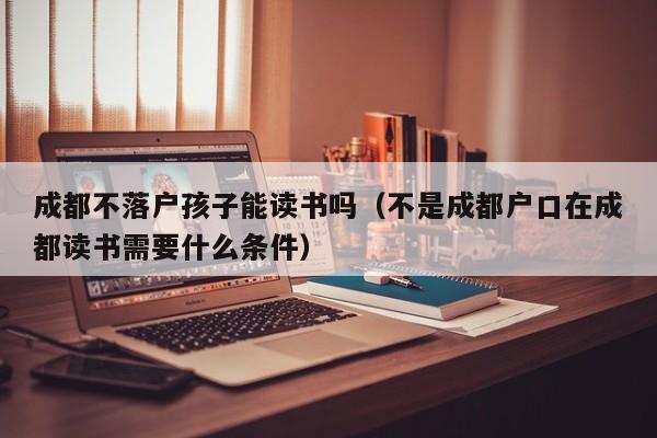成都不落户孩子能读书吗（不是成都户口在成都读书需要什么条件）
