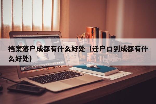 档案落户成都有什么好处（迁户口到成都有什么好处）
