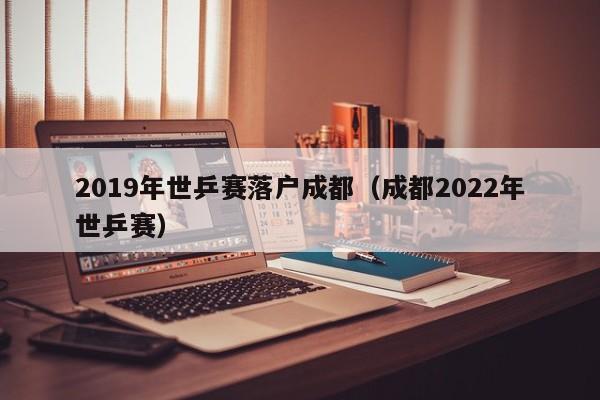 2019年世乒赛落户成都（成都2022年世乒赛）