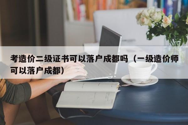 考造价二级证书可以落户成都吗（一级造价师可以落户成都）