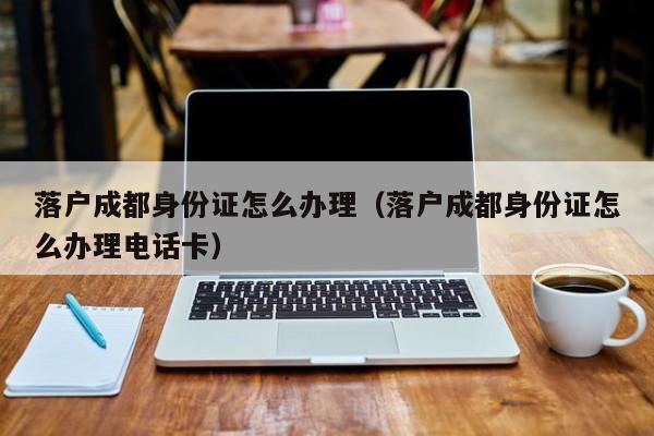 落户成都身份证怎么办理（落户成都身份证怎么办理电话卡）