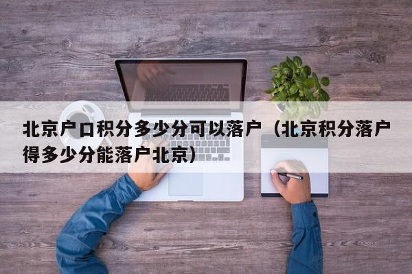 北京户口积分多少分可以落户（北京积分落户得多少分能落户北京）