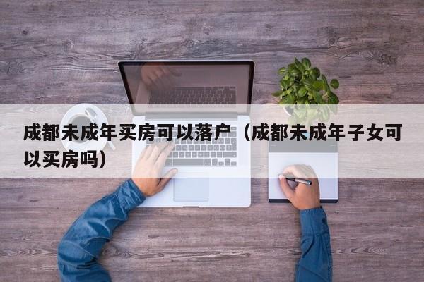 成都未成年买房可以落户（成都未成年子女可以买房吗）