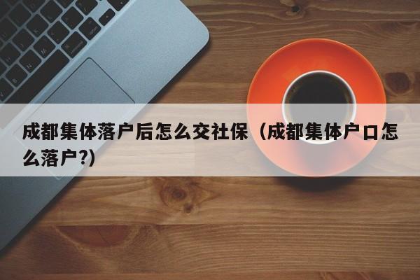 成都集体落户后怎么交社保（成都集体户口怎么落户?）