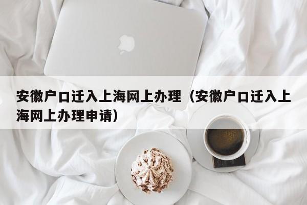 安徽户口迁入上海网上办理（安徽户口迁入上海网上办理申请）