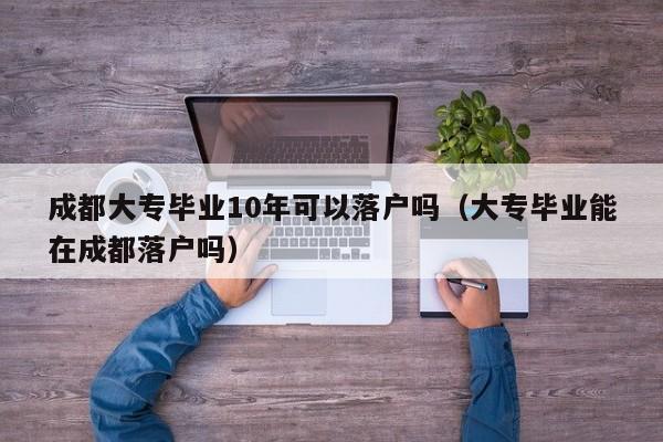 成都大专毕业10年可以落户吗（大专毕业能在成都落户吗）