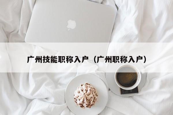 广州技能职称入户（广州职称入户）