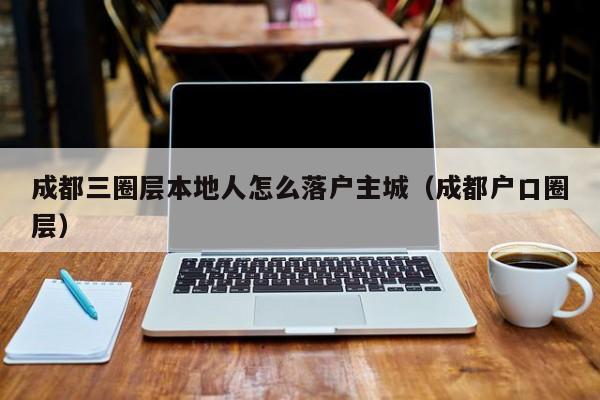 成都三圈层本地人怎么落户主城（成都户口圈层）