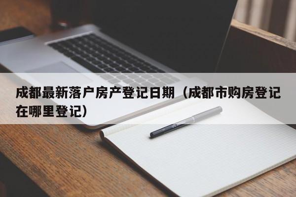 成都最新落户房产登记日期（成都市购房登记在哪里登记）
