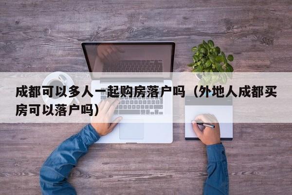 成都可以多人一起购房落户吗（外地人成都买房可以落户吗）