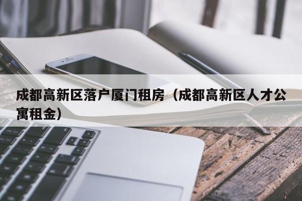 成都高新区落户厦门租房(成都高新区人才公寓租金) 成都高新区落户厦门租房(成都高新区人才公寓租金)