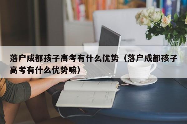 落户成都孩子高考有什么优势（落户成都孩子高考有什么优势嘛）