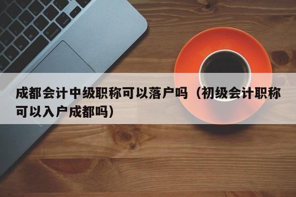 成都会计中级职称可以落户吗（初级会计职称可以入户成都吗）
