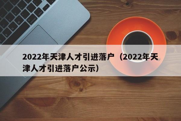 2022年天津人才引进落户（2022年天津人才引进落户公示）