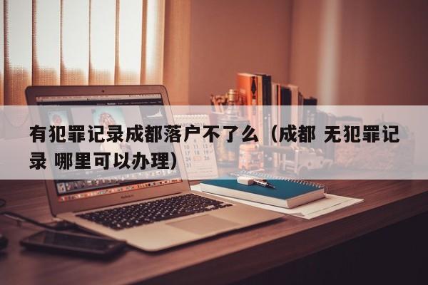 有犯罪记录成都落户不了么(成都 无犯罪记录 哪里可以办理) 有犯罪记录成都落户不了么(成都 无犯罪记录 哪里可以办理)
