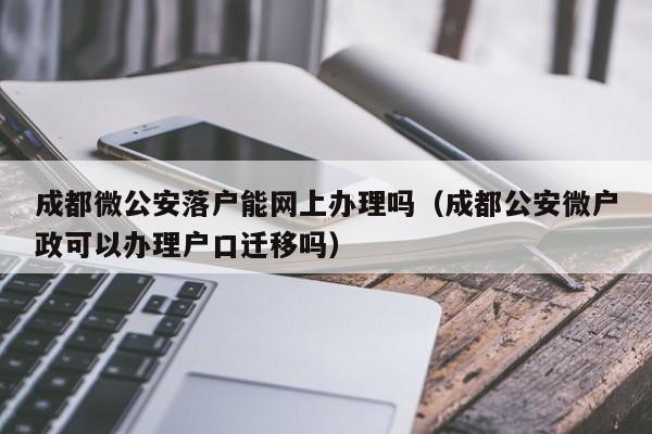 成都微公安落户能网上办理吗（成都公安微户政可以办理户口迁移吗）