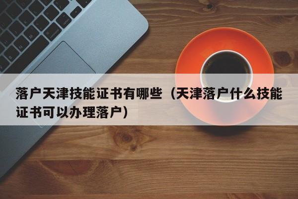 落户天津技能证书有哪些（天津落户什么技能证书可以办理落户）