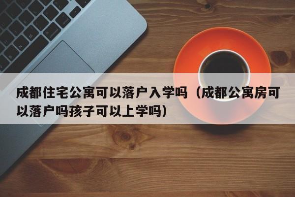 成都住宅公寓可以落户入学吗（成都公寓房可以落户吗孩子可以上学吗）