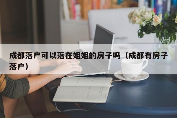 成都落户可以落在姐姐的房子吗（成都有房子落户）