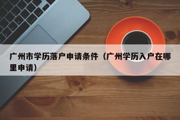 广州市学历落户申请条件（广州学历入户在哪里申请）