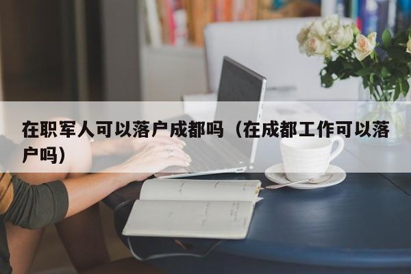 在职军人可以落户成都吗（在成都工作可以落户吗）