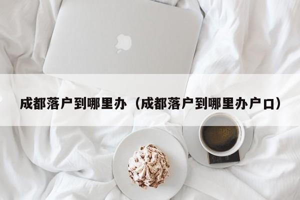 成都落户到哪里办（成都落户到哪里办户口）