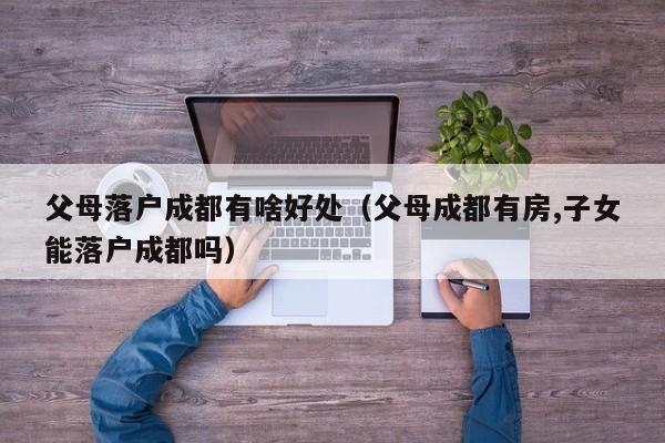 父母落户成都有啥好处（父母成都有房,子女能落户成都吗）