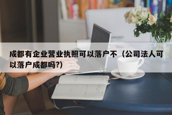 成都有企业营业执照可以落户不(公司法人可以落户成都吗?) 成都有企业营业执照可以落户不(公司法人可以落户成都吗?)