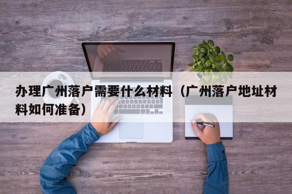 办理广州落户需要什么材料（广州落户地址材料如何准备）