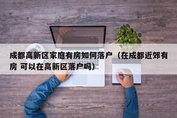 成都高新区家庭有房如何落户（在成都近郊有房 可以在高新区落户吗）