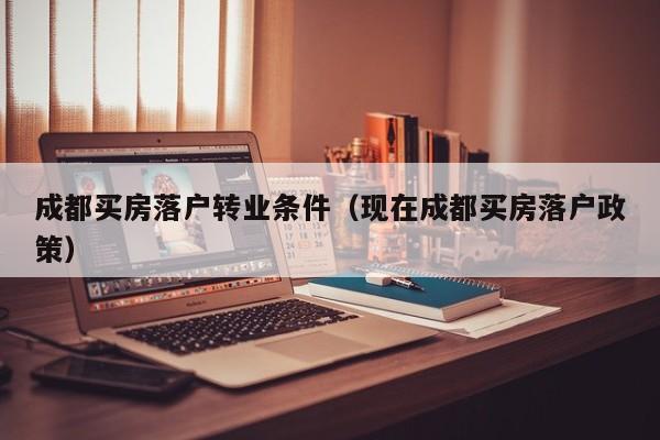 成都买房落户转业条件（现在成都买房落户政策）