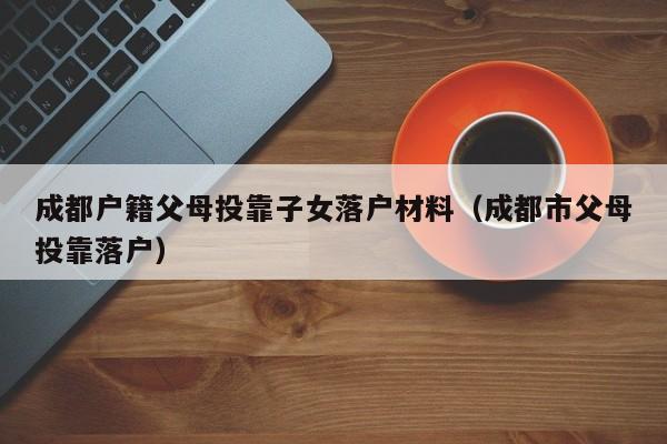 成都户籍父母投靠子女落户材料（成都市父母投靠落户）