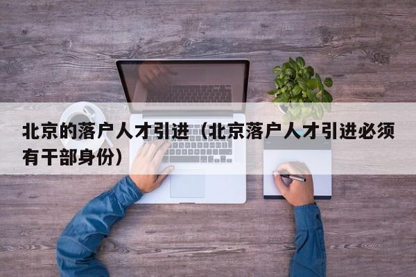 北京的落户人才引进(北京落户人才引进必须有干部身份) 北京的落户人才引进(北京落户人才引进必须有干部身份)