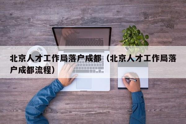 北京人才工作局落户成都(北京人才工作局落户成都流程) 北京人才工作局落户成都(北京人才工作局落户成都流程)