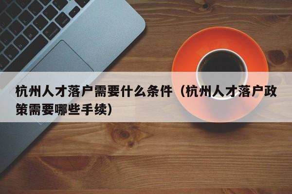 杭州人才落户需要什么条件（杭州人才落户政策需要哪些手续）