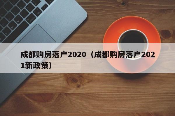 成都购房落户2020(成都购房落户2021新政策) 成都购房落户2020(成都购房落户2021新政策)